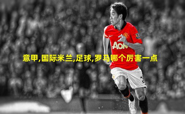 意甲,国际米兰,足球,罗马哪个厉害一点