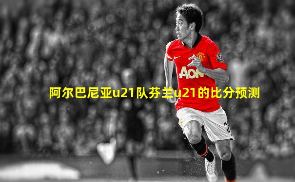 阿尔巴尼亚u21队芬兰u21的比分预测